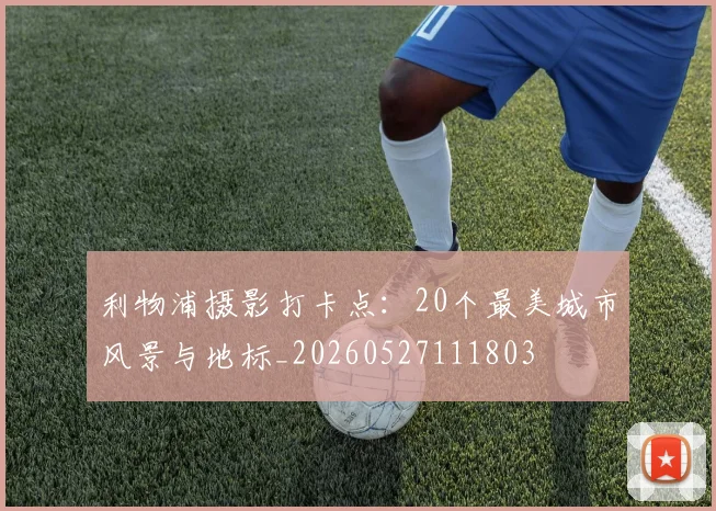 利物浦摄影打卡点:20个最美城市风景与地标_20260527111803