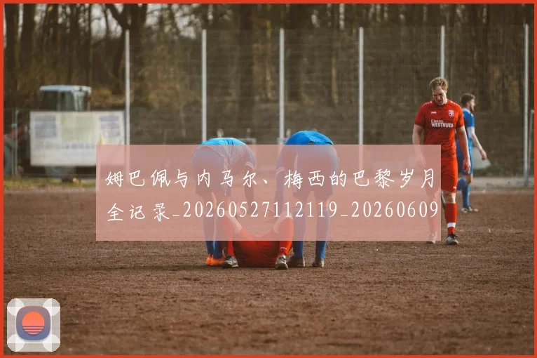姆巴佩与内马尔、梅西的巴黎岁月全记录_20260527112119_20260609132720